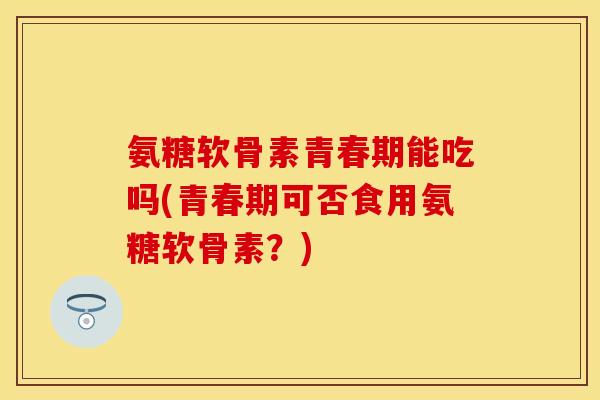 氨糖软骨素青春期能吃吗(青春期可否食用氨糖软骨素？)