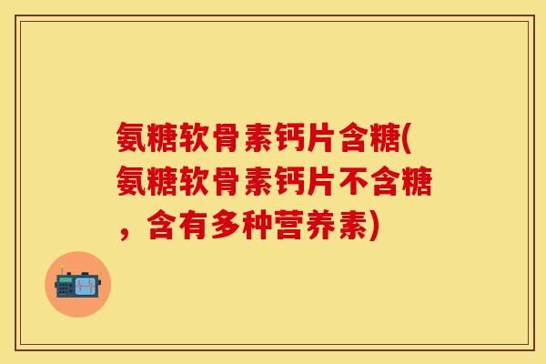 氨糖软骨素钙片含糖(氨糖软骨素钙片不含糖，含有多种营养素)