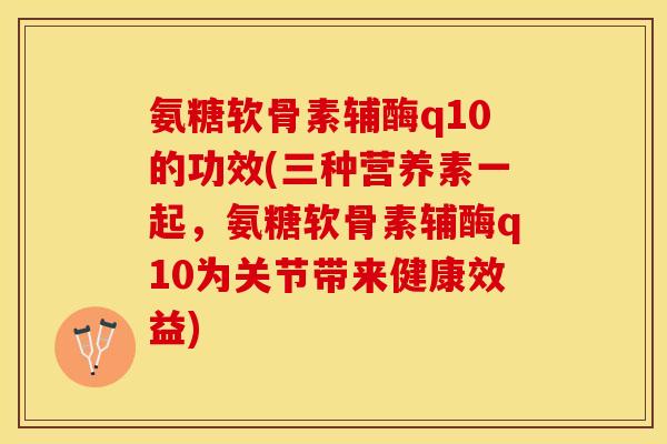 氨糖软骨素辅酶q10的功效(三种营养素一起，氨糖软骨素辅酶q10为关节带来健康效益)