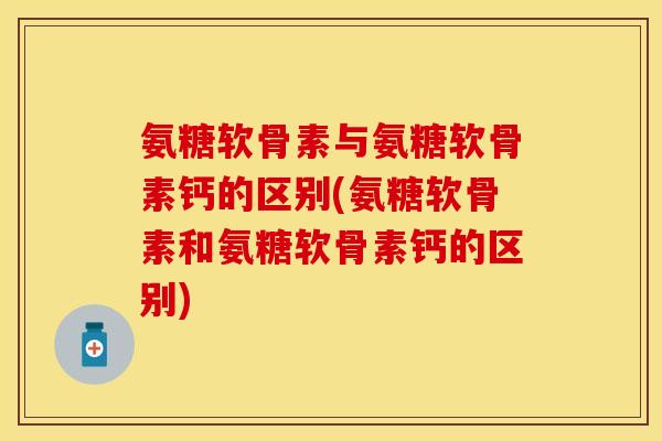氨糖软骨素与氨糖软骨素钙的区别(氨糖软骨素和氨糖软骨素钙的区别)