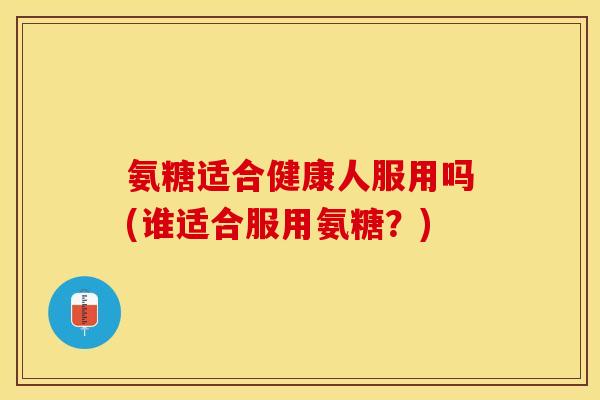 氨糖适合健康人服用吗(谁适合服用氨糖？)