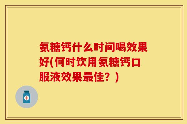 氨糖钙什么时间喝效果好(何时饮用氨糖钙口服液效果最佳？)