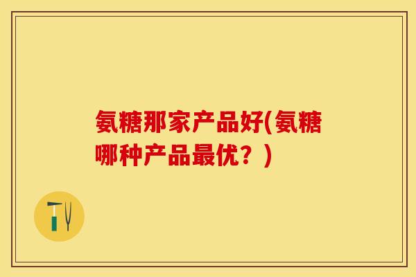 氨糖那家产品好(氨糖哪种产品最优？)
