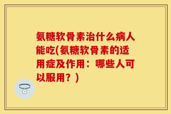 氨糖软骨素治什么病人能吃(氨糖软骨素的适用症及作用：哪些人可以服用？)