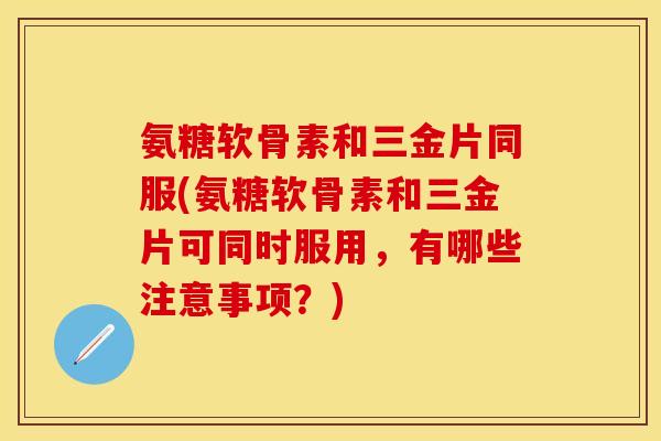 氨糖软骨素和三金片同服(氨糖软骨素和三金片可同时服用，有哪些注意事项？)-第1张图片-关节保镖