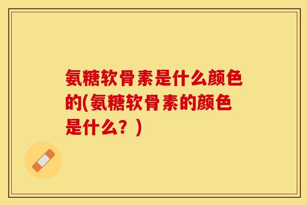 氨糖软骨素是什么颜色的(氨糖软骨素的颜色是什么？)