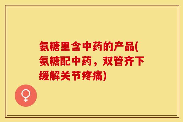 氨糖里含中药的产品(氨糖配中药，双管齐下缓解关节疼痛)