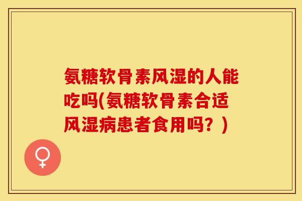 氨糖软骨素风湿的人能吃吗(氨糖软骨素合适风湿病患者食用吗？)