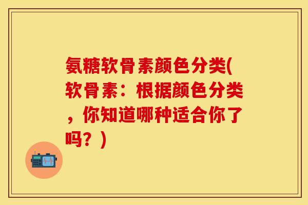 氨糖软骨素颜色分类(软骨素：根据颜色分类，你知道哪种适合你了吗？)