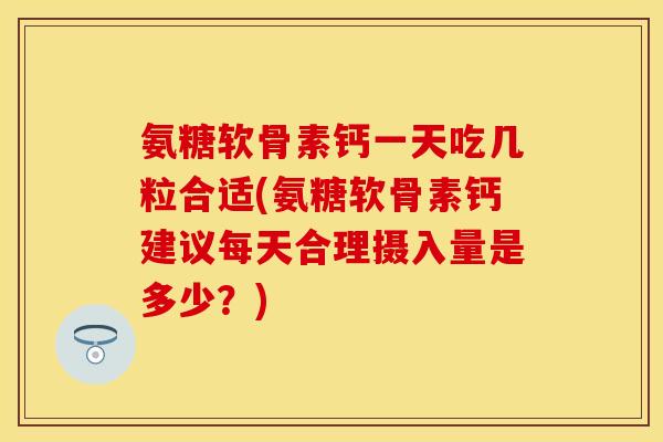 氨糖软骨素钙一天吃几粒合适(氨糖软骨素钙建议每天合理摄入量是多少？)