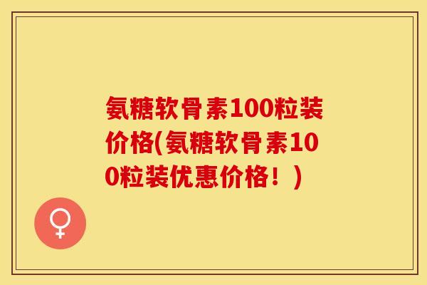 氨糖软骨素100粒装价格(氨糖软骨素100粒装优惠价格！)