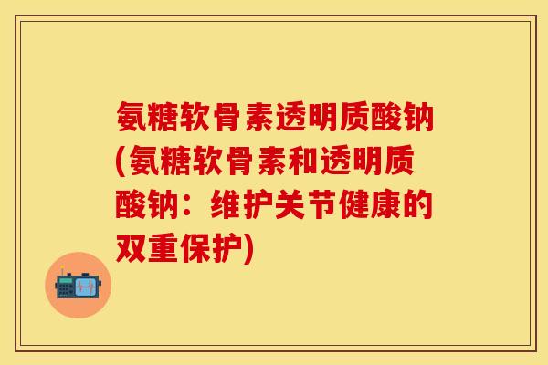 氨糖软骨素透明质酸钠(氨糖软骨素和透明质酸钠：维护关节健康的双重保护)
