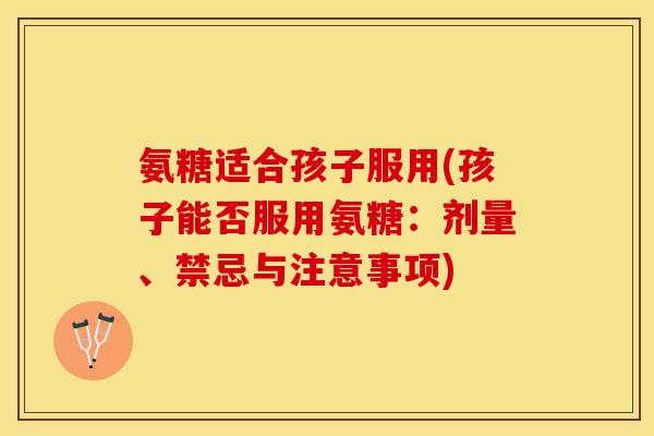 氨糖适合孩子服用(孩子能否服用氨糖：剂量、禁忌与注意事项)