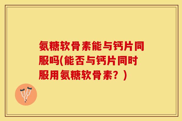氨糖软骨素能与钙片同服吗(能否与钙片同时服用氨糖软骨素？)