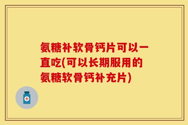 氨糖补软骨钙片可以一直吃(可以长期服用的氨糖软骨钙补充片)