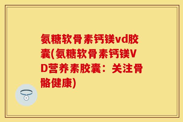 氨糖软骨素钙镁vd胶囊(氨糖软骨素钙镁VD营养素胶囊：关注骨骼健康)