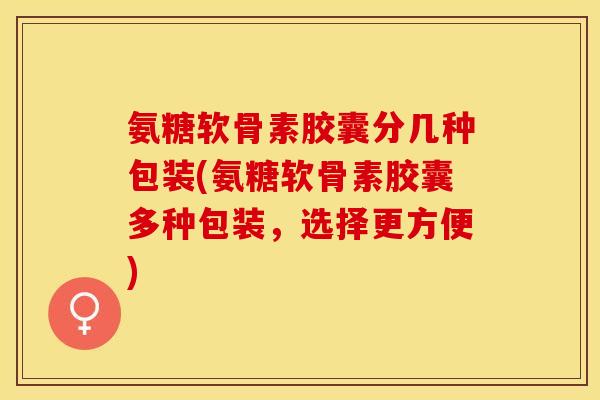 氨糖软骨素胶囊分几种包装(氨糖软骨素胶囊多种包装，选择更方便)-第1张图片-关节保镖