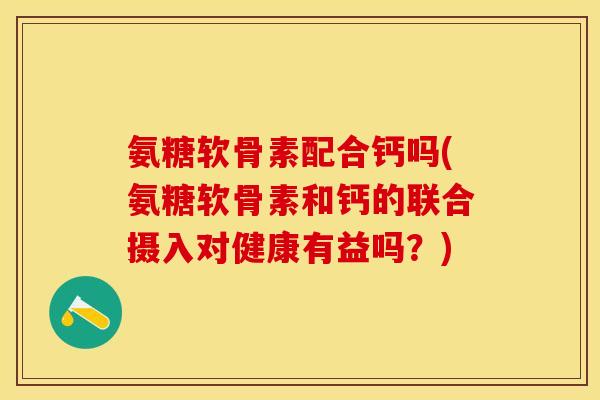氨糖软骨素配合钙吗(氨糖软骨素和钙的联合摄入对健康有益吗？)