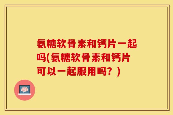 氨糖软骨素和钙片一起吗(氨糖软骨素和钙片可以一起服用吗？)