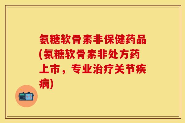 氨糖软骨素非保健药品(氨糖软骨素非处方药上市，专业治疗关节疾病)