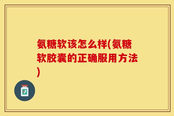 氨糖软该怎么样(氨糖软胶囊的正确服用方法)