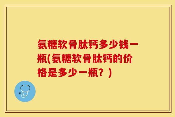 氨糖软骨肽钙多少钱一瓶(氨糖软骨肽钙的价格是多少一瓶？)-第1张图片-关节保镖