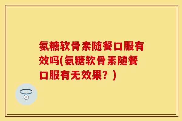 氨糖软骨素随餐口服有效吗(氨糖软骨素随餐口服有无效果？)-第1张图片-关节保镖