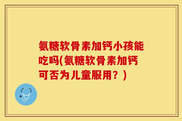氨糖软骨素加钙小孩能吃吗(氨糖软骨素加钙可否为儿童服用？)
