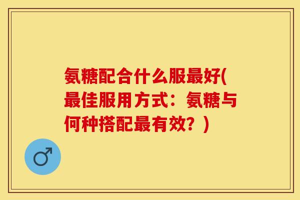 氨糖配合什么服最好(最佳服用方式：氨糖与何种搭配最有效？)