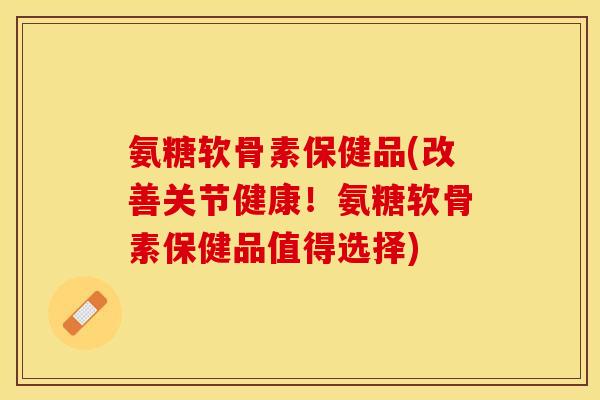 氨糖软骨素保健品(改善关节健康！氨糖软骨素保健品值得选择)