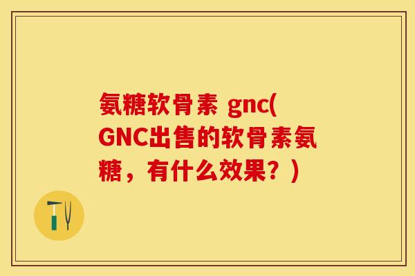 氨糖软骨素 gnc(GNC出售的软骨素氨糖，有什么效果？)