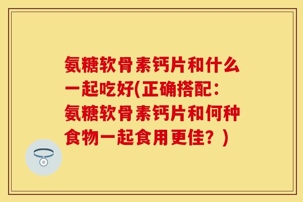 氨糖软骨素钙片和什么一起吃好(正确搭配：氨糖软骨素钙片和何种食物一起食用更佳？)