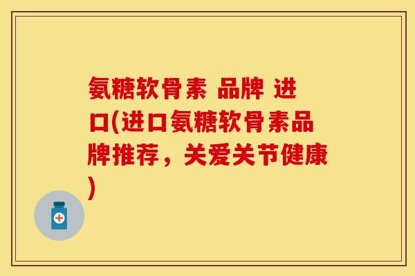氨糖软骨素 品牌 进口(进口氨糖软骨素品牌推荐，关爱关节健康)