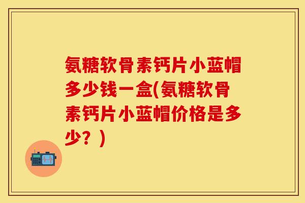 氨糖软骨素钙片小蓝帽多少钱一盒(氨糖软骨素钙片小蓝帽价格是多少？)
