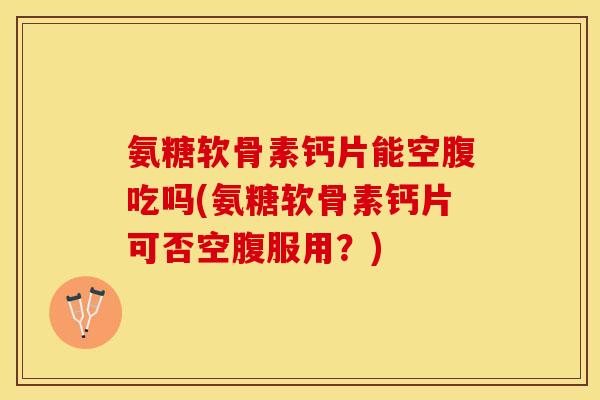 氨糖软骨素钙片能空腹吃吗(氨糖软骨素钙片可否空腹服用？)