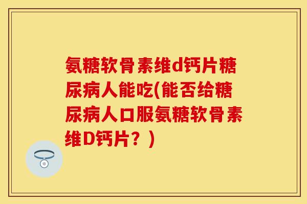 氨糖软骨素维d钙片糖尿病人能吃(能否给糖尿病人口服氨糖软骨素维D钙片？)