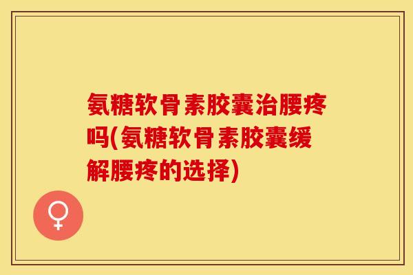 氨糖软骨素胶囊治腰疼吗(氨糖软骨素胶囊缓解腰疼的选择)