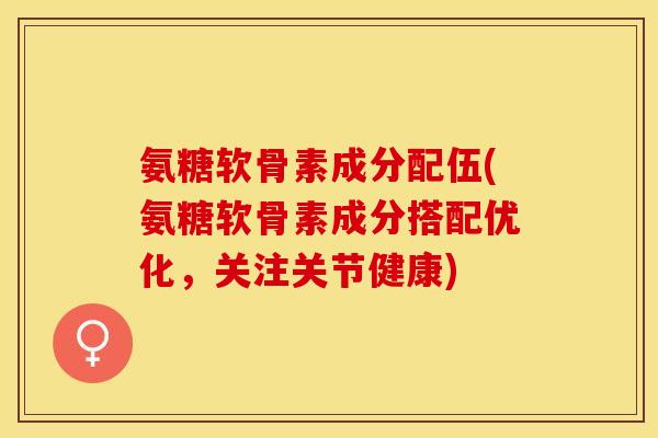氨糖软骨素成分配伍(氨糖软骨素成分搭配优化，关注关节健康)