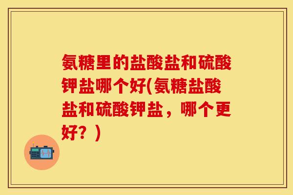 氨糖里的盐酸盐和硫酸钾盐哪个好(氨糖盐酸盐和硫酸钾盐，哪个更好？)