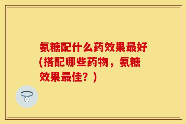 氨糖配什么药效果最好(搭配哪些药物，氨糖效果最佳？)