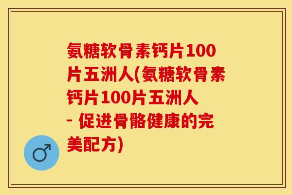 氨糖软骨素钙片100片五洲人(氨糖软骨素钙片100片五洲人 - 促进骨骼健康的完美配方)