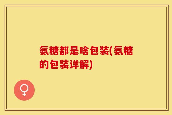 氨糖都是啥包装(氨糖的包装详解)
