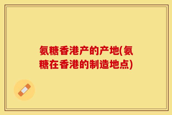 氨糖香港产的产地(氨糖在香港的制造地点)