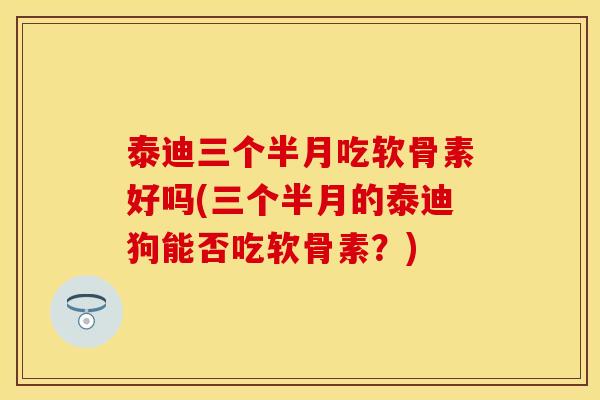 泰迪三个半月吃软骨素好吗(三个半月的泰迪狗能否吃软骨素？)