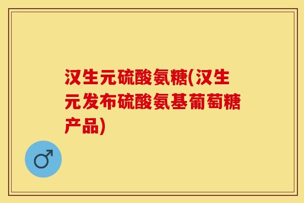 汉生元硫酸氨糖(汉生元发布硫酸氨基葡萄糖产品)
