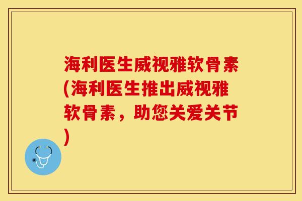 海利医生威视雅软骨素(海利医生推出威视雅软骨素，助您关爱关节)