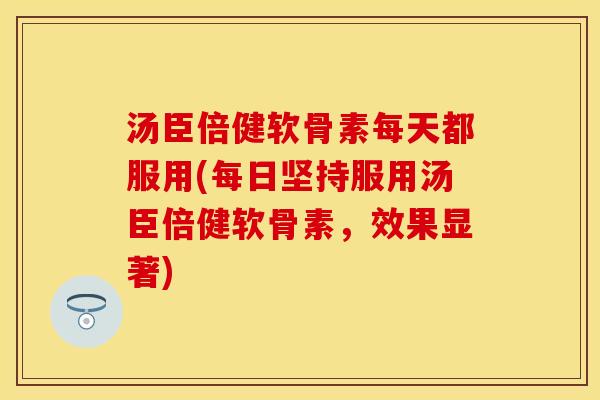 汤臣倍健软骨素每天都服用(每日坚持服用汤臣倍健软骨素，效果显著)