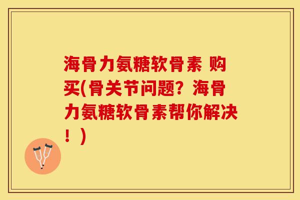 海骨力氨糖软骨素 购买(骨关节问题？海骨力氨糖软骨素帮你解决！)