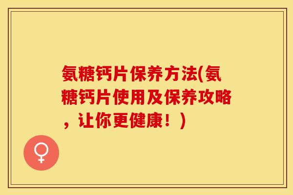 氨糖钙片保养方法(氨糖钙片使用及保养攻略，让你更健康！)