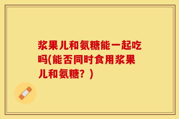 浆果儿和氨糖能一起吃吗(能否同时食用浆果儿和氨糖？)